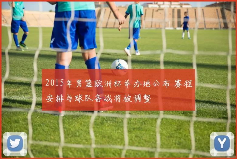 2015年男篮欧洲杯举办地公布 赛程安排与球队备战将被调整