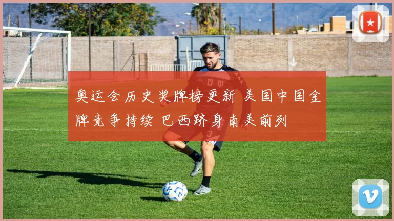 奥运会历史奖牌榜更新 美国中国金牌竞争持续 巴西跻身南美前列