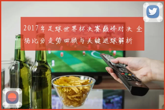 2017年足球世界杯决赛巅峰对决 全场比分走势回顾与关键进球解析