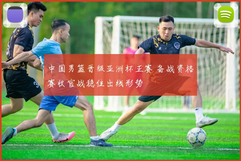 中国男篮晋级亚洲杯正赛 备战资格赛收官战稳住出线形势