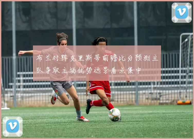 布兰对阵克里斯蒂前瞻比分预测主队争取主场优势远景看点集中