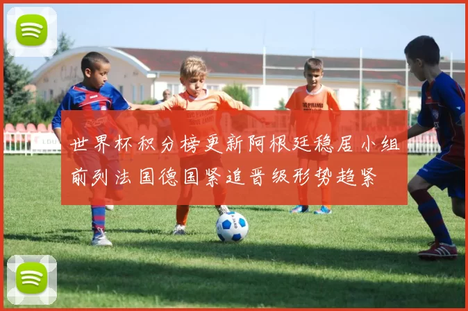 世界杯积分榜更新阿根廷稳居小组前列法国德国紧追晋级形势趋紧