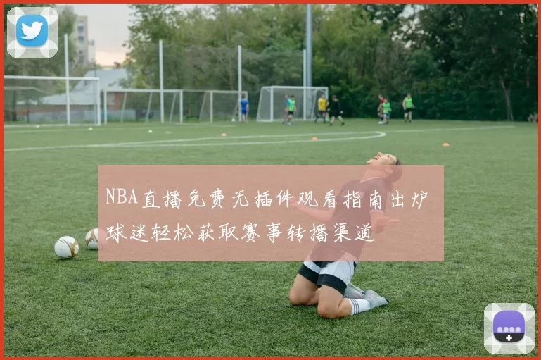 NBA直播免费无插件观看指南出炉 球迷轻松获取赛事转播渠道