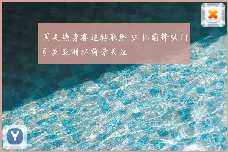 国足热身赛逆转取胜 归化前锋破门引发亚洲杯前景关注