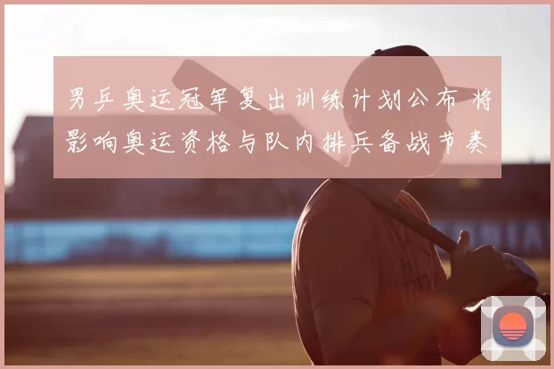 男乒奥运冠军复出训练计划公布 将影响奥运资格与队内排兵备战节奏调整