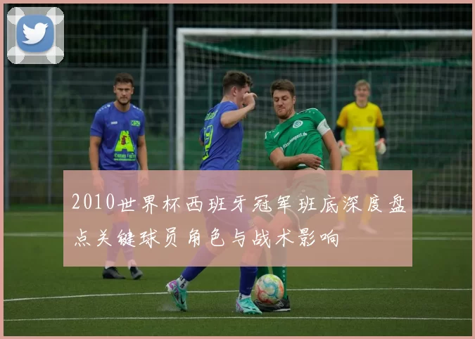 2010世界杯西班牙冠军班底深度盘点关键球员角色与战术影响