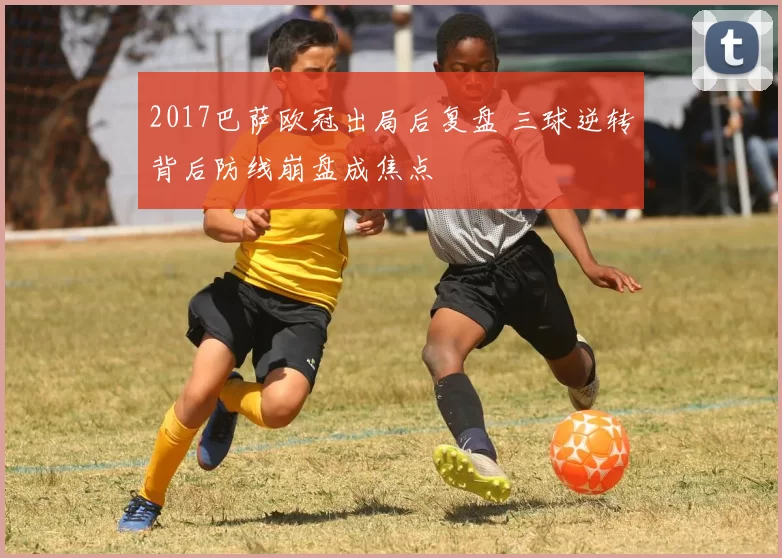 2017巴萨欧冠出局后复盘 三球逆转背后防线崩盘成焦点