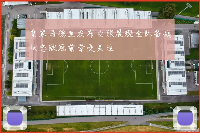 皇家马德里发布合照展现全队备战状态欧冠前景受关注