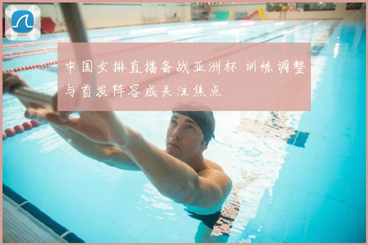 中国女排直播备战亚洲杯 训练调整与首发阵容成关注焦点