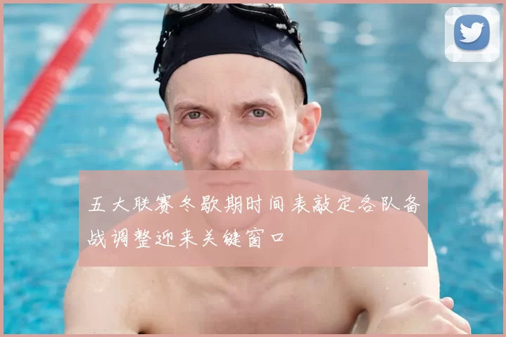 五大联赛冬歇期时间表敲定各队备战调整迎来关键窗口