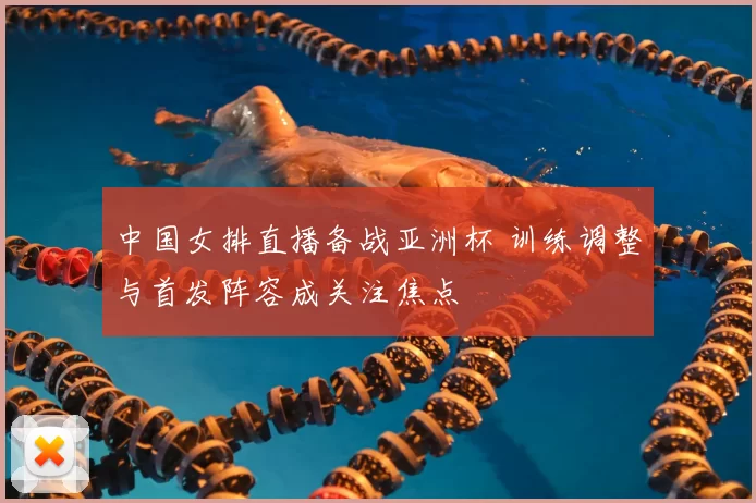 中国女排直播备战亚洲杯 训练调整与首发阵容成关注焦点