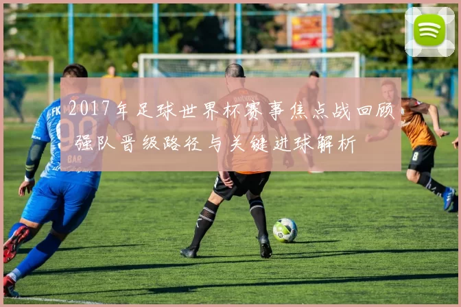 2017年足球世界杯赛事焦点战回顾 强队晋级路径与关键进球解析