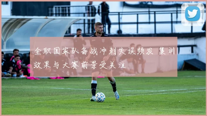 全职国家队备战冲刺失误频发 集训效果与大赛前景受关注