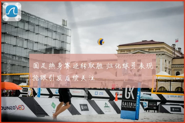 国足热身赛逆转取胜 归化球员表现抢眼引发后续关注