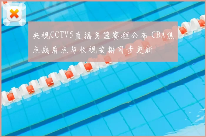 央视CCTV5直播男篮赛程公布 CBA焦点战看点与收视安排同步更新