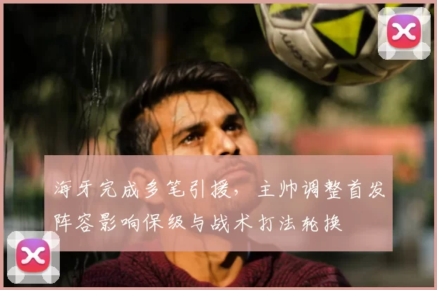 海牙完成多笔引援,主帅调整首发阵容影响保级与战术打法轮换