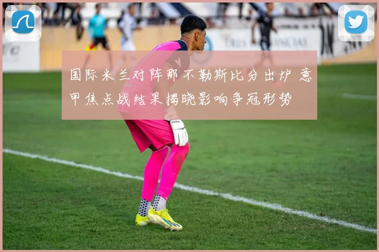 国际米兰对阵那不勒斯比分出炉 意甲焦点战结果揭晓影响争冠形势