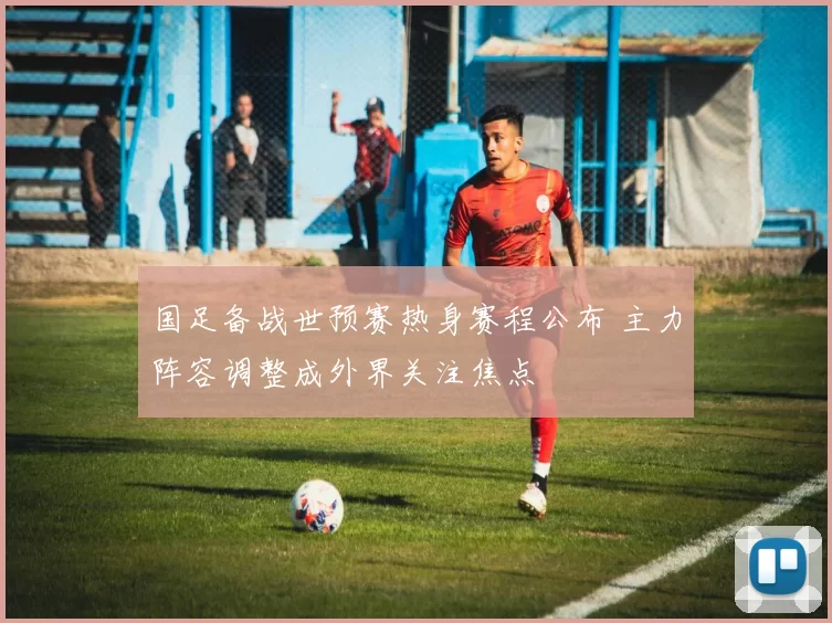 国足备战世预赛热身赛程公布 主力阵容调整成外界关注焦点