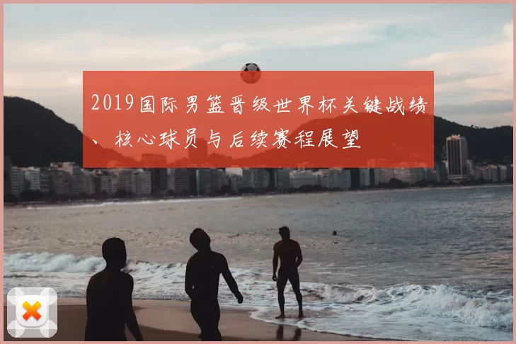 2019国际男篮晋级世界杯关键战绩、核心球员与后续赛程展望