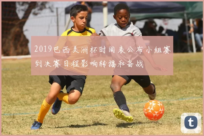 2019巴西美洲杯时间表公布小组赛到决赛日程影响转播和备战