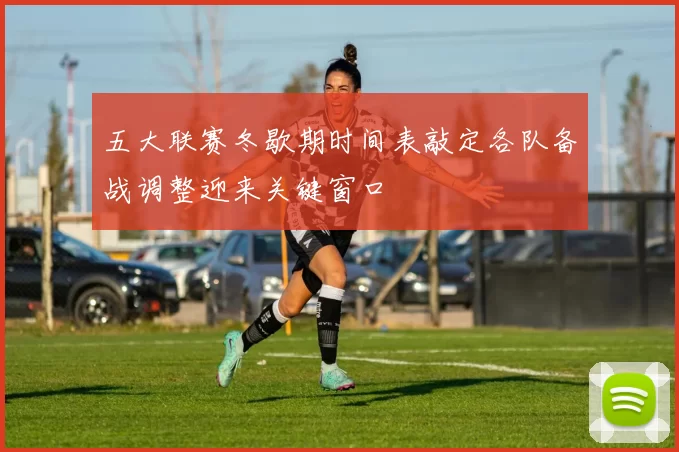 五大联赛冬歇期时间表敲定各队备战调整迎来关键窗口