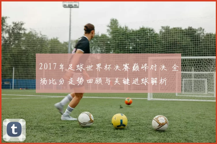 2017年足球世界杯决赛巅峰对决 全场比分走势回顾与关键进球解析