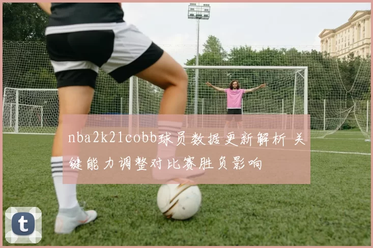 nba2k21cobb球员数据更新解析 关键能力调整对比赛胜负影响