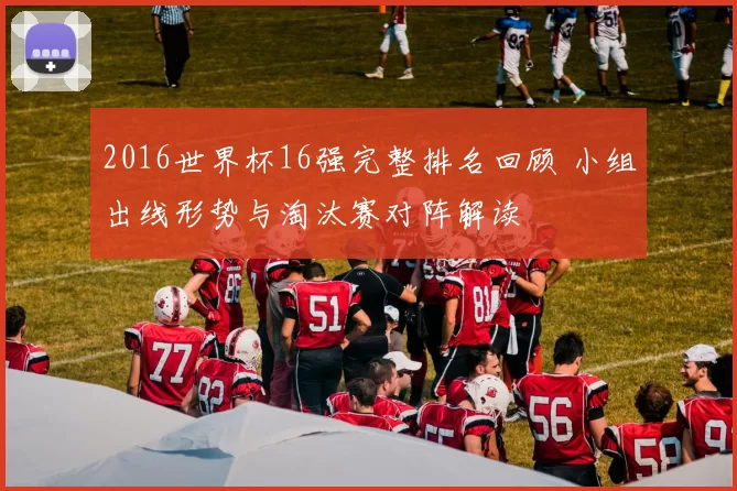 2016世界杯16强完整排名回顾 小组出线形势与淘汰赛对阵解读