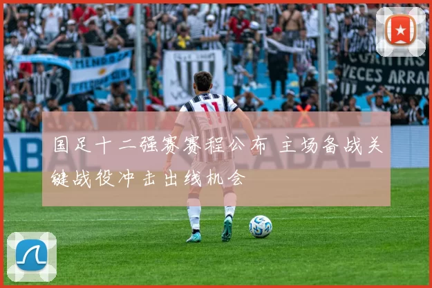 国足十二强赛赛程公布 主场备战关键战役冲击出线机会