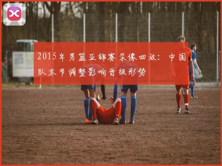 2015年男篮亚锦赛录像回放:中国队末节调整影响晋级形势