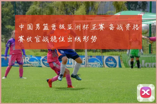 中国男篮晋级亚洲杯正赛 备战资格赛收官战稳住出线形势