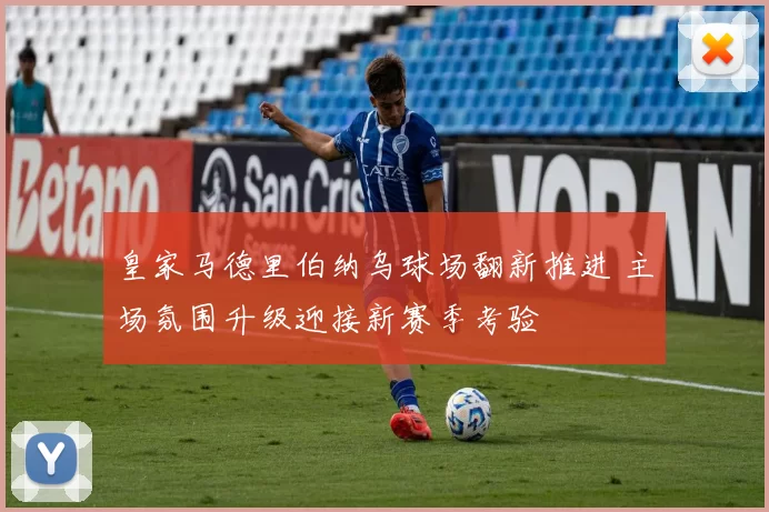 皇家马德里伯纳乌球场翻新推进 主场氛围升级迎接新赛季考验