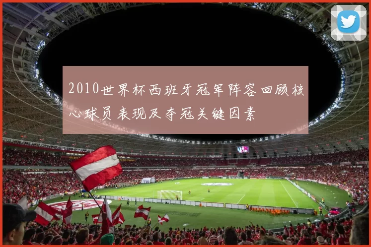 2010世界杯西班牙冠军阵容回顾核心球员表现及夺冠关键因素