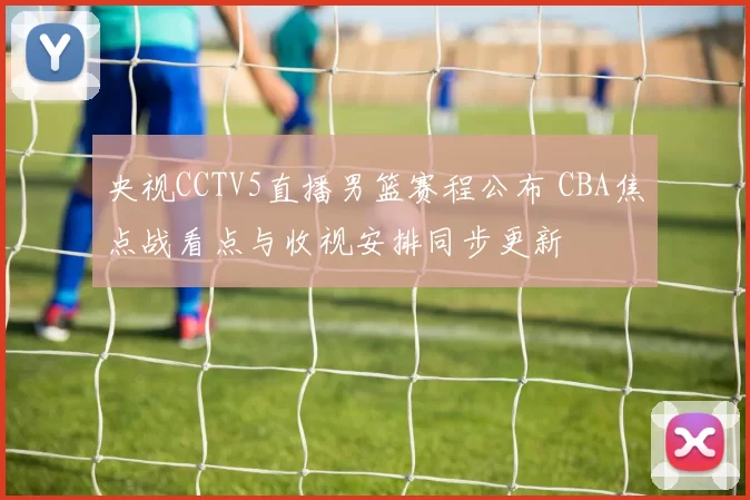 央视CCTV5直播男篮赛程公布 CBA焦点战看点与收视安排同步更新