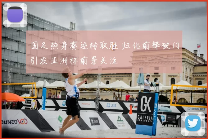 国足热身赛逆转取胜 归化前锋破门引发亚洲杯前景关注