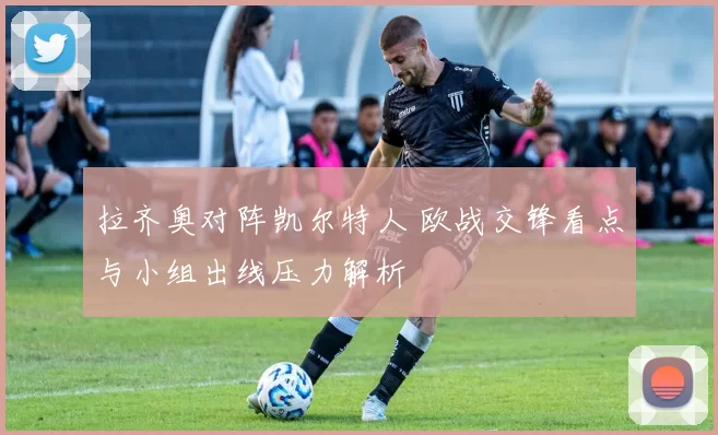 拉齐奥对阵凯尔特人 欧战交锋看点与小组出线压力解析
