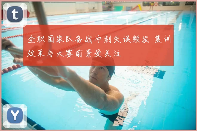 全职国家队备战冲刺失误频发 集训效果与大赛前景受关注