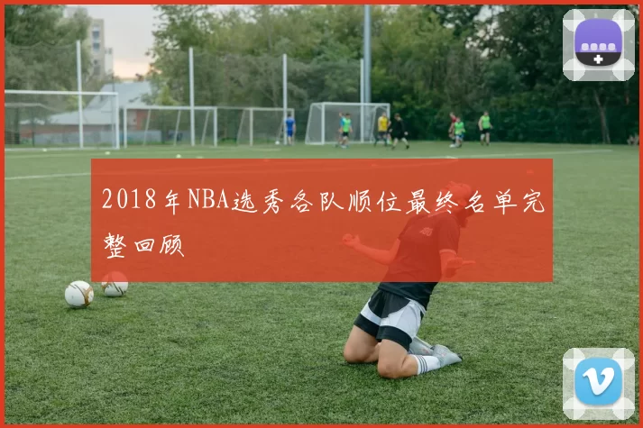 2018年NBA选秀各队顺位最终名单完整回顾
