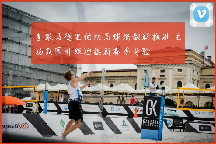 皇家马德里伯纳乌球场翻新推进 主场氛围升级迎接新赛季考验