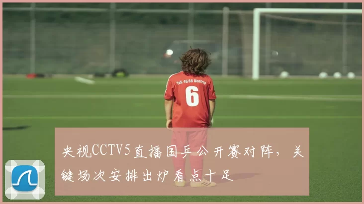 央视CCTV5直播国乒公开赛对阵，关键场次安排出炉看点十足