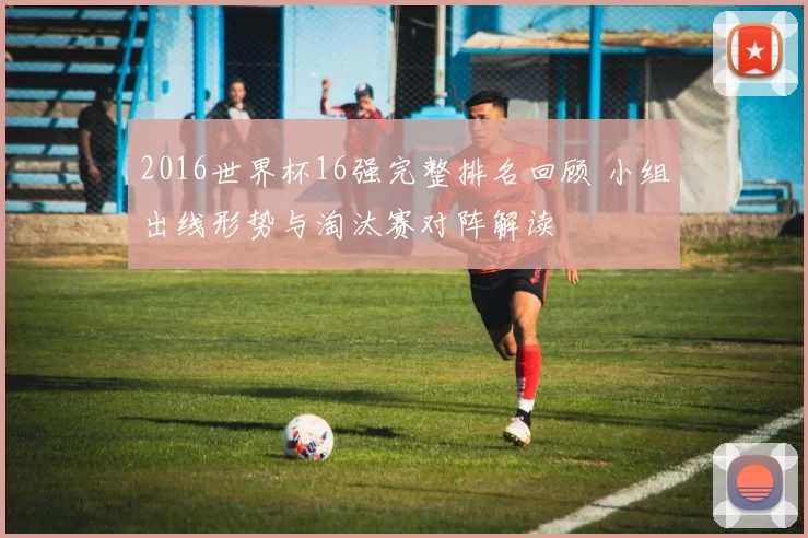 2016世界杯16强完整排名回顾 小组出线形势与淘汰赛对阵解读