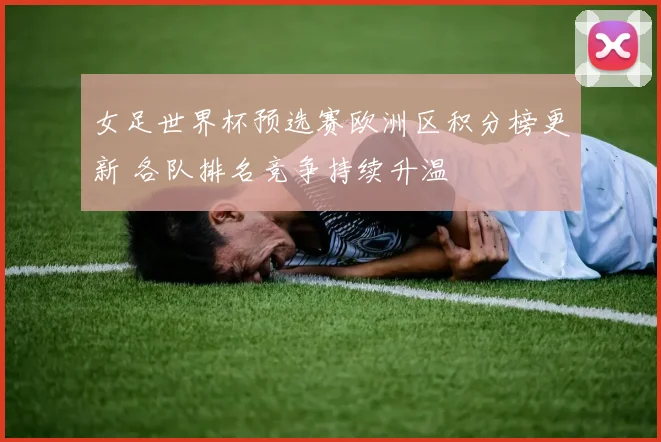 女足世界杯预选赛欧洲区积分榜更新 各队排名竞争持续升温