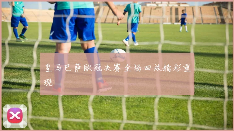 皇马巴萨欧冠决赛全场回放精彩重现
