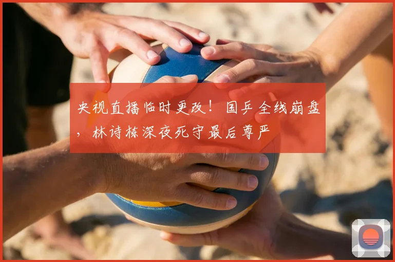 央视直播临时更改！国乒全线崩盘，林诗栋深夜死守最后尊严