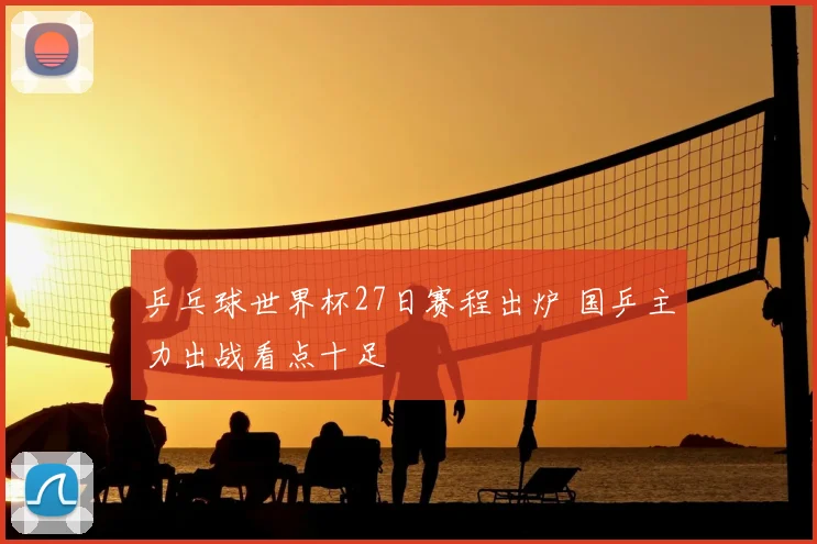 乒乓球世界杯27日赛程出炉 国乒主力出战看点十足