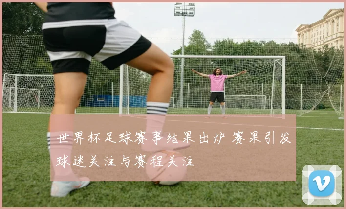 世界杯足球赛事结果出炉 赛果引发球迷关注与赛程关注