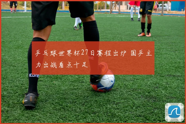 乒乓球世界杯27日赛程出炉 国乒主力出战看点十足