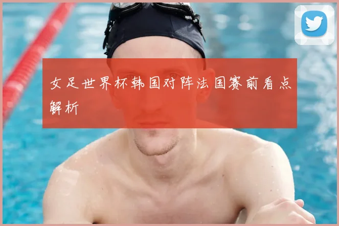女足世界杯韩国对阵法国赛前看点解析