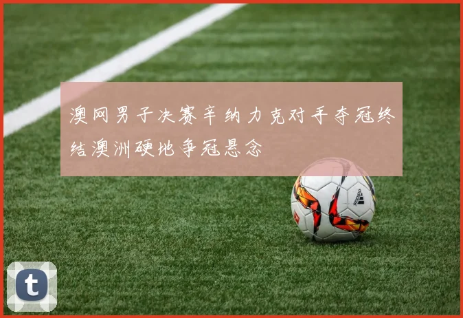 澳网男子决赛辛纳力克对手夺冠终结澳洲硬地争冠悬念