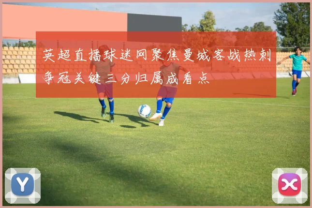 英超直播球迷网聚焦曼城客战热刺争冠关键三分归属成看点